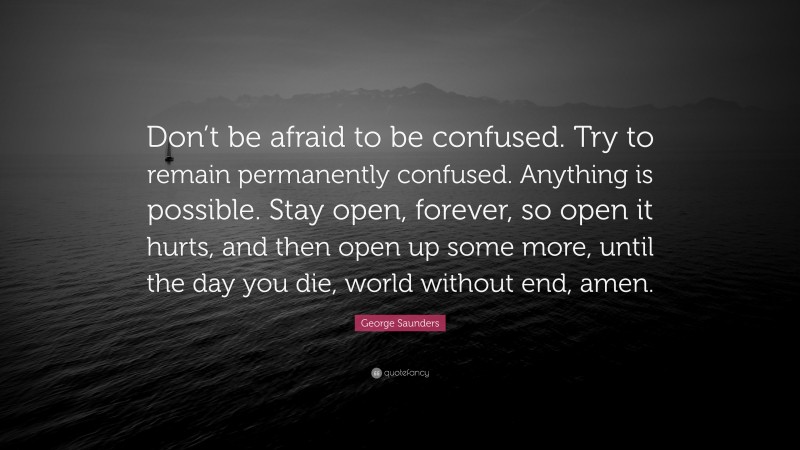 George Saunders Quote: “Don’t be afraid to be confused. Try to remain permanently confused. Anything is possible. Stay open, forever, so open it hurts, and then open up some more, until the day you die, world without end, amen.”