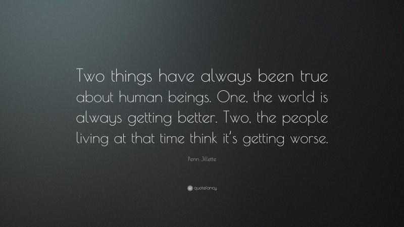 Penn Jillette Quote: “Two things have always been true about human beings. One, the world is always getting better. Two, the people living at that time think it’s getting worse.”