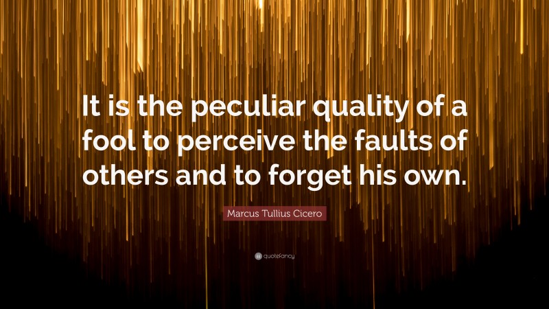 Marcus Tullius Cicero Quote: “It is the peculiar quality of a fool to perceive the faults of others and to forget his own.”