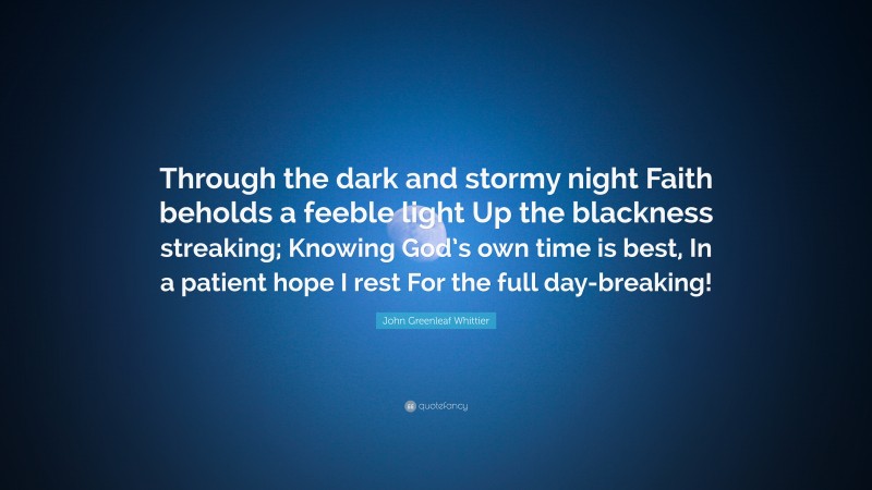 John Greenleaf Whittier Quote: “Through the dark and stormy night Faith beholds a feeble light Up the blackness streaking; Knowing God’s own time is best, In a patient hope I rest For the full day-breaking!”