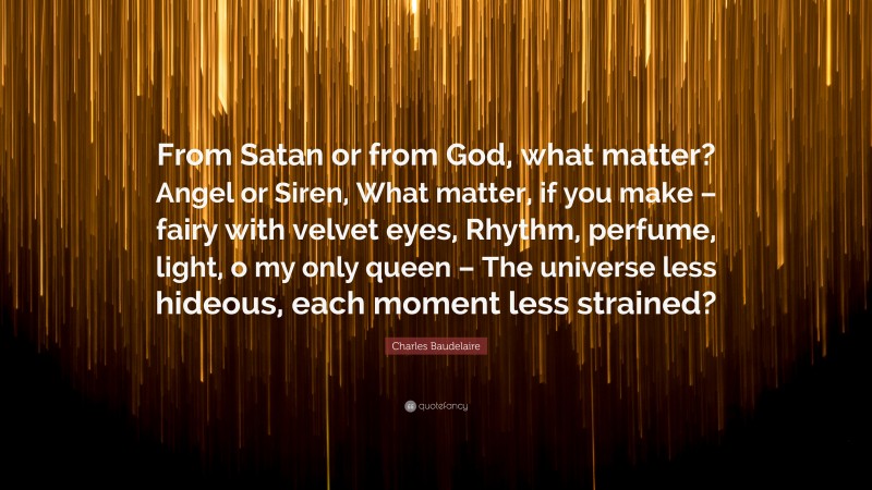 Charles Baudelaire Quote: “From Satan or from God, what matter? Angel or Siren, What matter, if you make – fairy with velvet eyes, Rhythm, perfume, light, o my only queen – The universe less hideous, each moment less strained?”