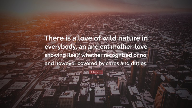 John Muir Quote: “There is a love of wild nature in everybody, an ancient mother-love showing itself whether recognized or no, and however covered by cares and duties.”