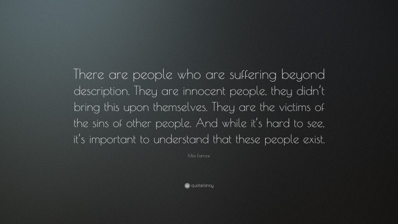Mia Farrow Quote: “There are people who are suffering beyond description. They are innocent people, they didn’t bring this upon themselves. They are the victims of the sins of other people. And while it’s hard to see, it’s important to understand that these people exist.”