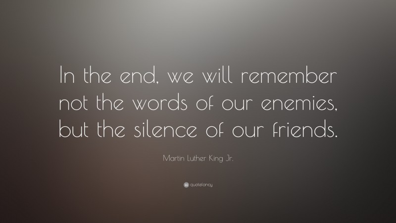 Martin Luther King Jr. Quote: “In the end, we will remember not the words of our enemies, but the silence of our friends.”