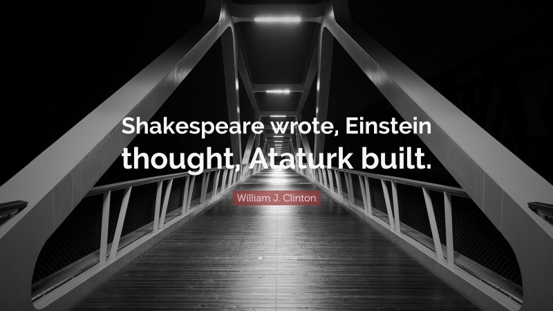 William J. Clinton Quote: “Shakespeare wrote, Einstein thought, Ataturk built.”