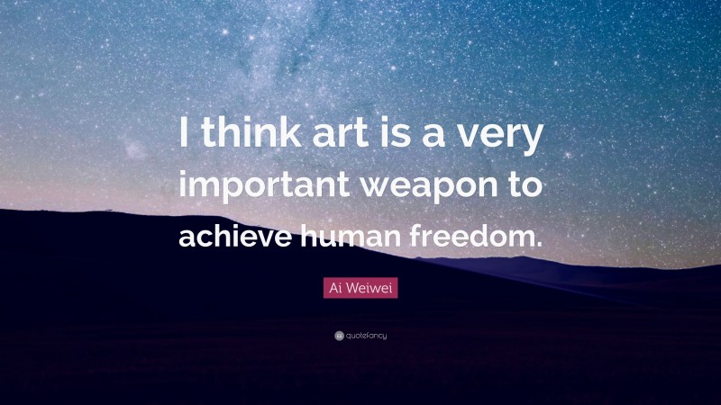 Ai Weiwei Quote: “I think art is a very important weapon to achieve human freedom.”