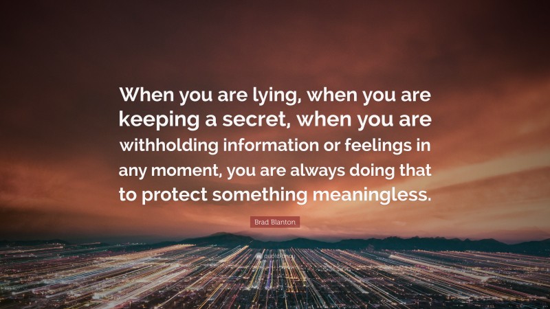 Brad Blanton Quote: “When you are lying, when you are keeping a secret, when you are withholding information or feelings in any moment, you are always doing that to protect something meaningless.”