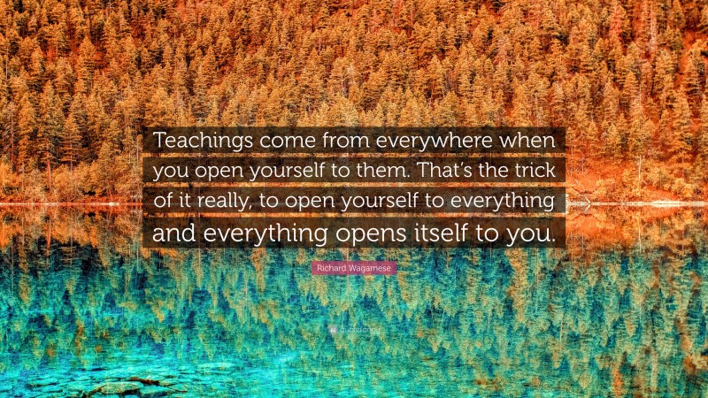 Richard Wagamese Quote: “Teachings come from everywhere when you open yourself to them. That’s the trick of it really, to open yourself to everything and everything opens itself to you.”