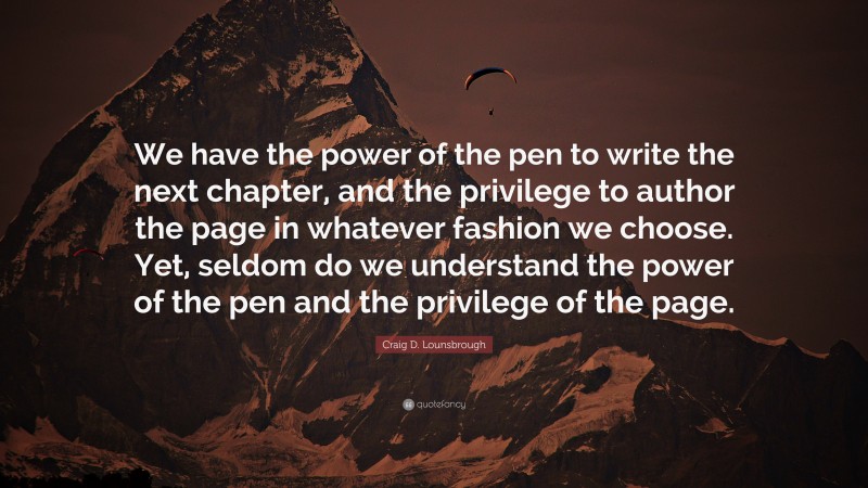 Craig D. Lounsbrough Quote: “We have the power of the pen to write the next chapter, and the privilege to author the page in whatever fashion we choose. Yet, seldom do we understand the power of the pen and the privilege of the page.”