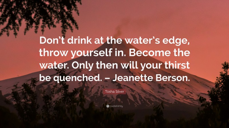 Tosha Silver Quote: “Don’t drink at the water’s edge, throw yourself in. Become the water. Only then will your thirst be quenched. – Jeanette Berson.”