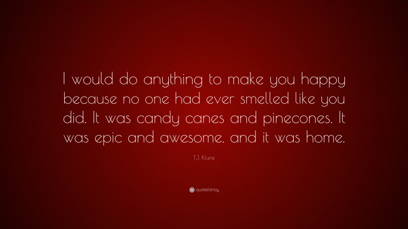T.J. Klune Quote: “I would do anything to make you happy because no one had ever smelled like you did. It was candy canes and pinecones. It was epic and awesome. and it was home.”