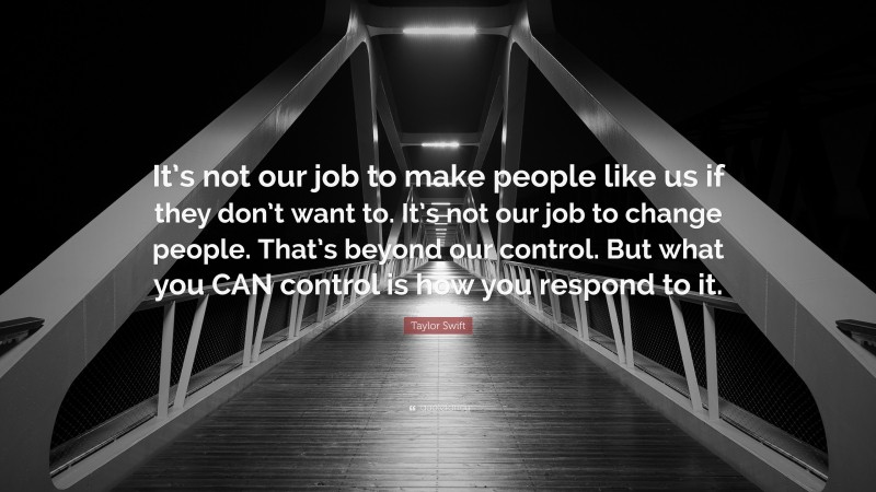 Taylor Swift Quote: “It’s not our job to make people like us if they don’t want to. It’s not our job to change people. That’s beyond our control. But what you CAN control is how you respond to it.”
