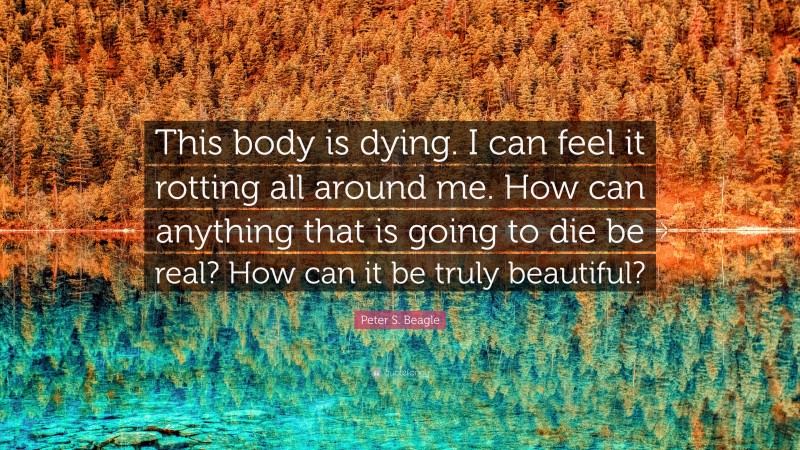 Peter S. Beagle Quote: “This body is dying. I can feel it rotting all around me. How can anything that is going to die be real? How can it be truly beautiful?”