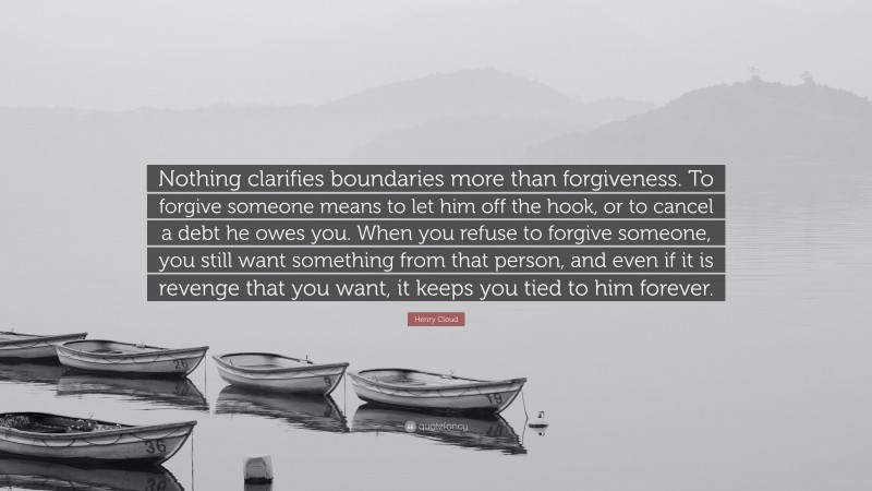 Henry Cloud Quote: “Nothing clarifies boundaries more than forgiveness. To forgive someone means to let him off the hook, or to cancel a debt he owes you. When you refuse to forgive someone, you still want something from that person, and even if it is revenge that you want, it keeps you tied to him forever.”