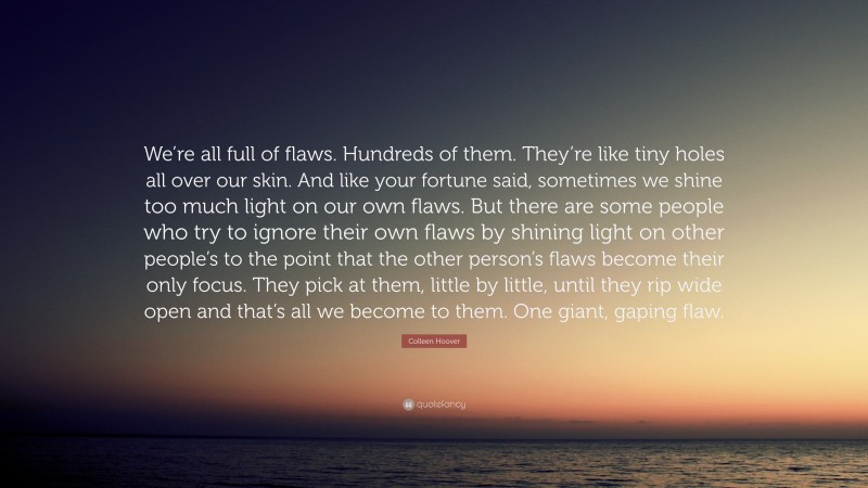 Colleen Hoover Quote: “We’re all full of flaws. Hundreds of them. They’re like tiny holes all over our skin. And like your fortune said, sometimes we shine too much light on our own flaws. But there are some people who try to ignore their own flaws by shining light on other people’s to the point that the other person’s flaws become their only focus. They pick at them, little by little, until they rip wide open and that’s all we become to them. One giant, gaping flaw.”