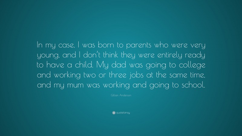 Gillian Anderson Quote: “In my case, I was born to parents who were very young, and I don’t think they were entirely ready to have a child. My dad was going to college and working two or three jobs at the same time, and my mum was working and going to school.”