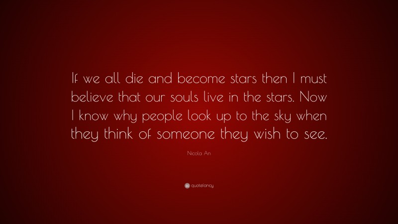 Nicola An Quote: “If we all die and become stars then I must believe that our souls live in the stars. Now I know why people look up to the sky when they think of someone they wish to see.”