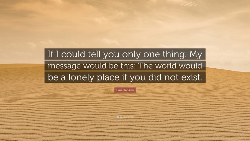 Erin Hanson Quote: “If I could tell you only one thing. My message would be this: The world would be a lonely place if you did not exist.”