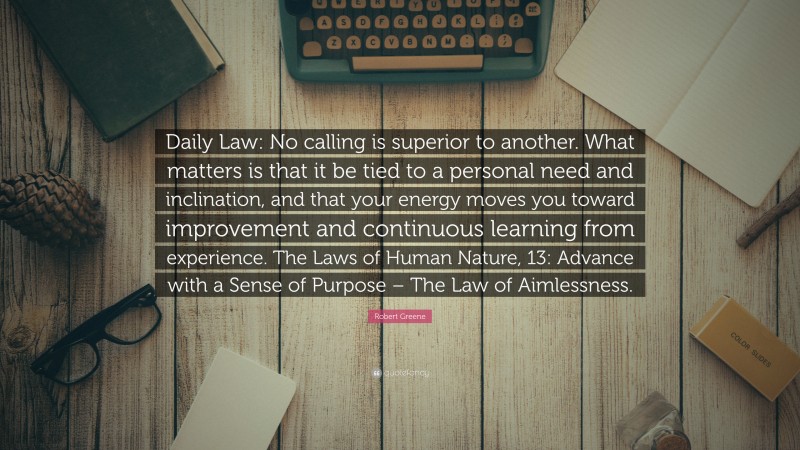 Robert Greene Quote: “Daily Law: No calling is superior to another. What matters is that it be tied to a personal need and inclination, and that your energy moves you toward improvement and continuous learning from experience. The Laws of Human Nature, 13: Advance with a Sense of Purpose – The Law of Aimlessness.”