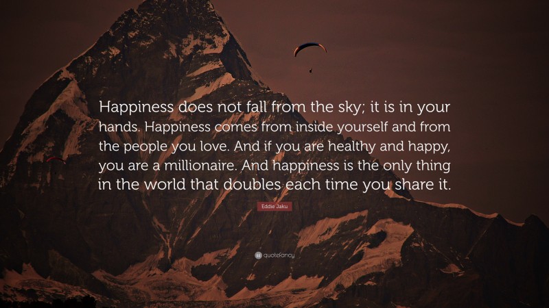 Eddie Jaku Quote: “Happiness does not fall from the sky; it is in your hands. Happiness comes from inside yourself and from the people you love. And if you are healthy and happy, you are a millionaire. And happiness is the only thing in the world that doubles each time you share it.”