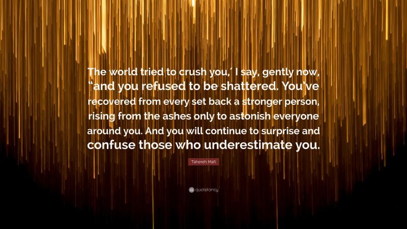 Tahereh Mafi Quote: “The world tried to crush you,′ I say, gently now, “and you refused to be shattered. You’ve recovered from every set back a stronger person, rising from the ashes only to astonish everyone around you. And you will continue to surprise and confuse those who underestimate you.”