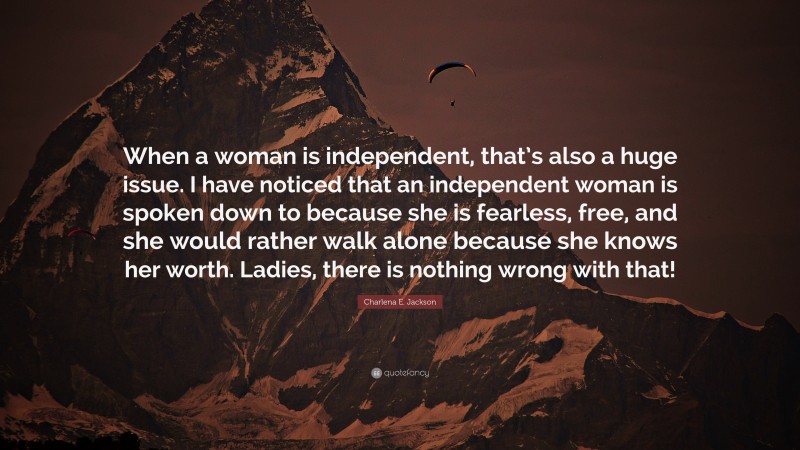 Charlena E. Jackson Quote: “When a woman is independent, that’s also a huge issue. I have noticed that an independent woman is spoken down to because she is fearless, free, and she would rather walk alone because she knows her worth. Ladies, there is nothing wrong with that!”
