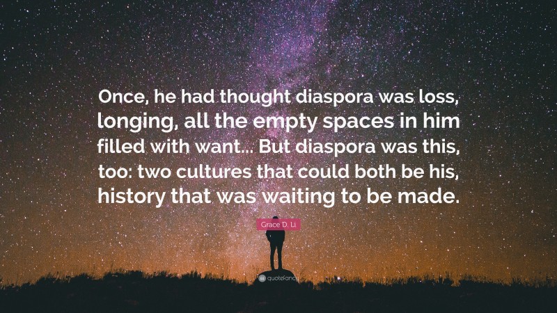 Grace D. Li Quote: “Once, he had thought diaspora was loss, longing, all the empty spaces in him filled with want... But diaspora was this, too: two cultures that could both be his, history that was waiting to be made.”