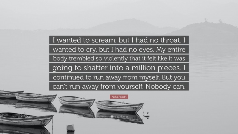 Kafka Asagiri Quote: “I wanted to scream, but I had no throat. I wanted to cry, but I had no eyes. My entire body trembled so violently that it felt like it was going to shatter into a million pieces. I continued to run away from myself. But you can’t run away from yourself. Nobody can.”
