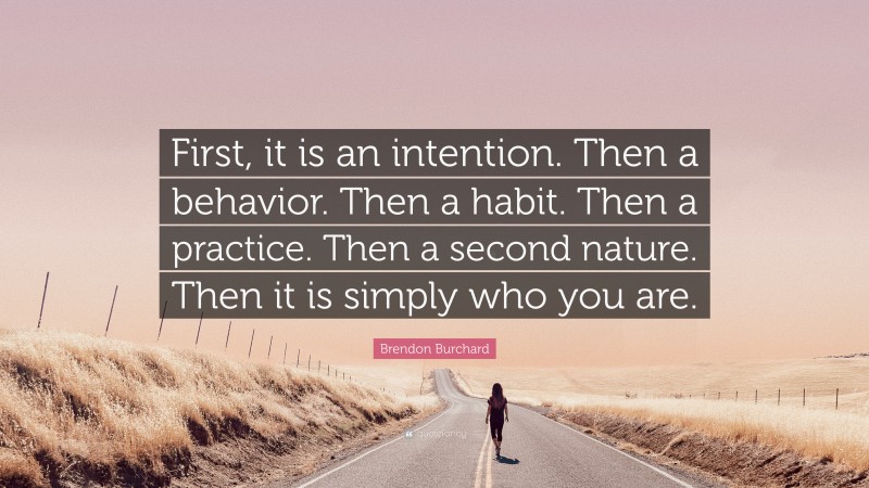 Brendon Burchard Quote: “First, it is an intention. Then a behavior. Then a habit. Then a practice. Then a second nature. Then it is simply who you are.”