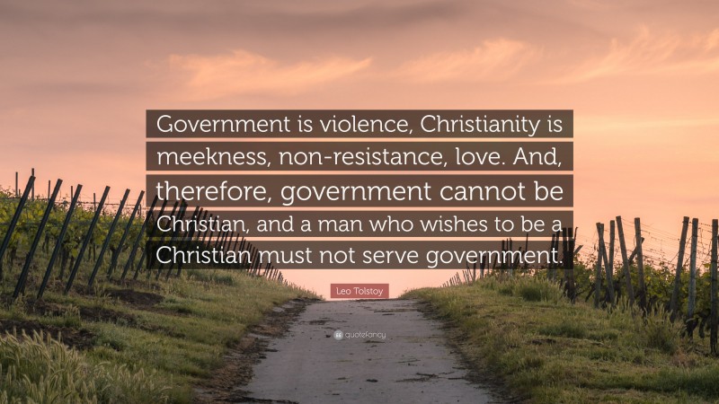Leo Tolstoy Quote: “Government is violence, Christianity is meekness, non-resistance, love. And, therefore, government cannot be Christian, and a man who wishes to be a Christian must not serve government.”