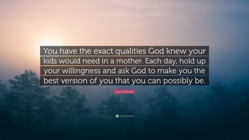 Lysa TerKeurst Quote: “You have the exact qualities God knew your kids would need in a mother. Each day, hold up your willingness and ask God to make you the best version of you that you can possibly be.”