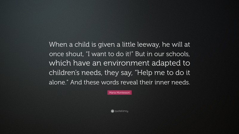Maria Montessori Quote: “When a child is given a little leeway, he will at once shout, “I want to do it!” But in our schools, which have an environment adapted to children’s needs, they say, “Help me to do it alone.” And these words reveal their inner needs.”