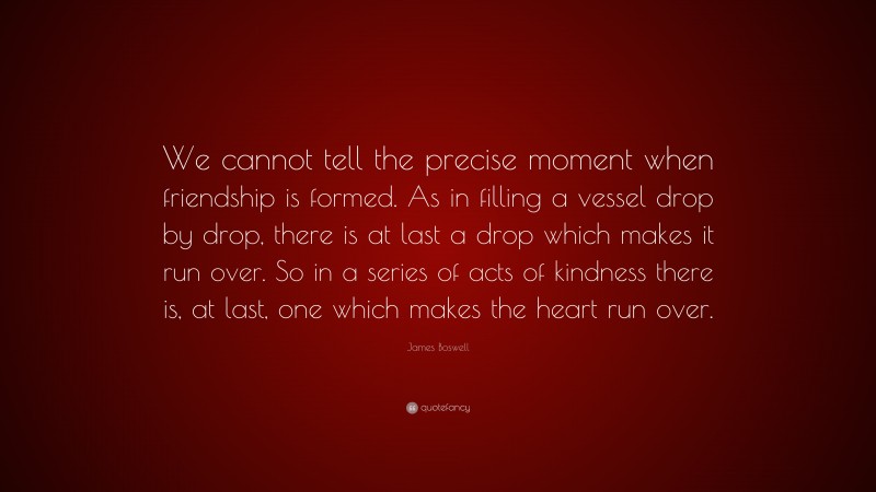 James Boswell Quote: “We cannot tell the precise moment when friendship is formed. As in filling a vessel drop by drop, there is at last a drop which makes it run over. So in a series of acts of kindness there is, at last, one which makes the heart run over.”