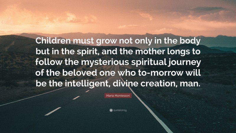 Maria Montessori Quote: “Children must grow not only in the body but in the spirit, and the mother longs to follow the mysterious spiritual journey of the beloved one who to-morrow will be the intelligent, divine creation, man.”