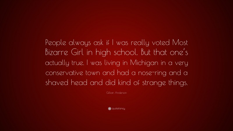Gillian Anderson Quote: “People always ask if I was really voted Most Bizarre Girl in high school. But that one’s actually true. I was living in Michigan in a very conservative town and had a nose-ring and a shaved head and did kind of strange things.”