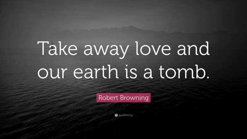 Robert Browning Quote: “Take away love and our earth is a tomb.”