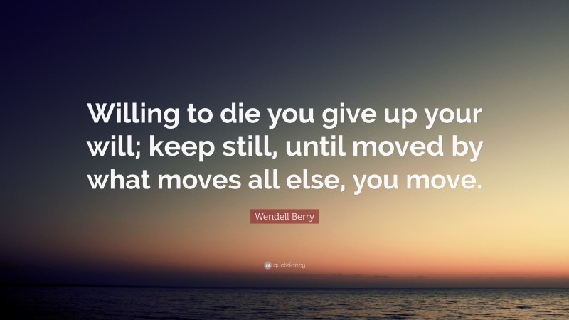 Wendell Berry Quote: “Willing to die you give up your will; keep still, until moved by what moves all else, you move.”