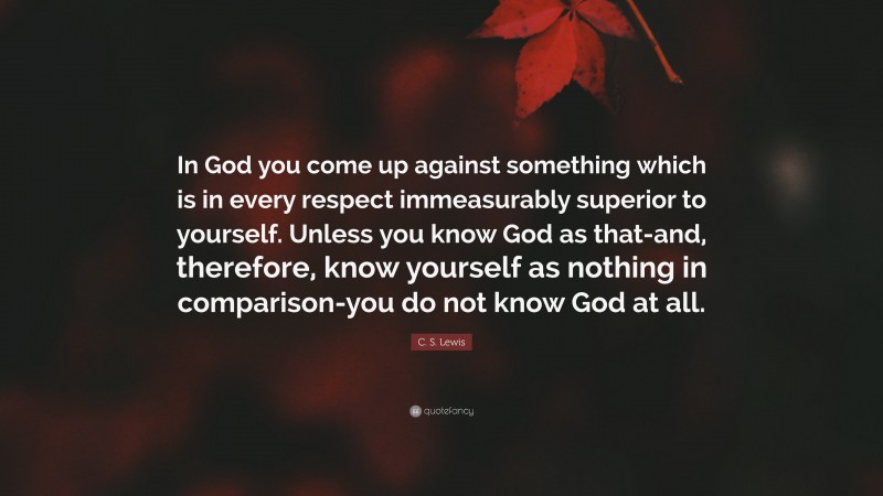 C. S. Lewis Quote: “In God you come up against something which is in every respect immeasurably superior to yourself. Unless you know God as that-and, therefore, know yourself as nothing in comparison-you do not know God at all.”