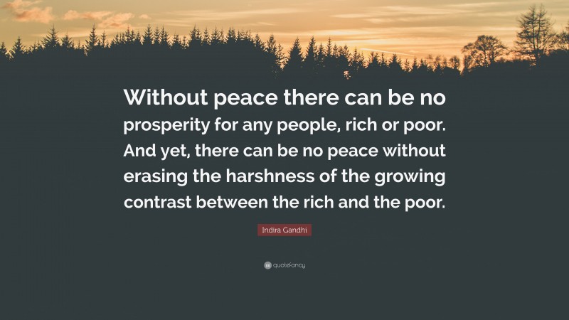 Indira Gandhi Quote: “Without peace there can be no prosperity for any people, rich or poor. And yet, there can be no peace without erasing the harshness of the growing contrast between the rich and the poor.”