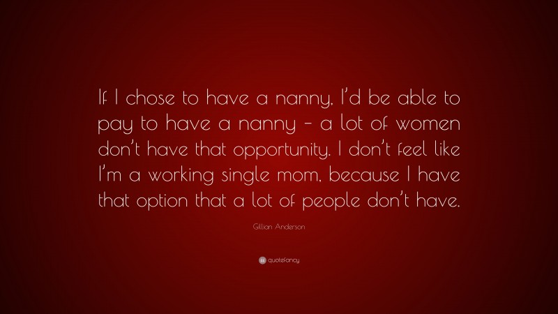 Gillian Anderson Quote: “If I chose to have a nanny, I’d be able to pay to have a nanny – a lot of women don’t have that opportunity. I don’t feel like I’m a working single mom, because I have that option that a lot of people don’t have.”