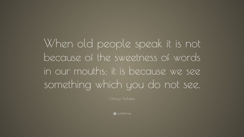 Chinua Achebe Quote: “When old people speak it is not because of the sweetness of words in our mouths; it is because we see something which you do not see.”
