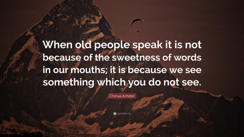 Chinua Achebe Quote: “When old people speak it is not because of the sweetness of words in our mouths; it is because we see something which you do not see.”