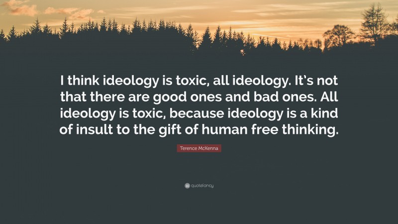 Terence McKenna Quote: “I think ideology is toxic, all ideology. It’s not that there are good ones and bad ones. All ideology is toxic, because ideology is a kind of insult to the gift of human free thinking.”