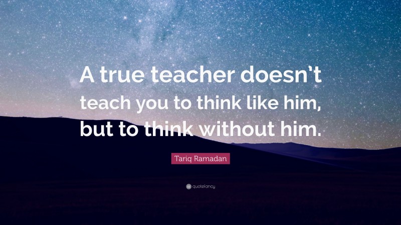 Tariq Ramadan Quote: “A true teacher doesn’t teach you to think like him, but to think without him.”