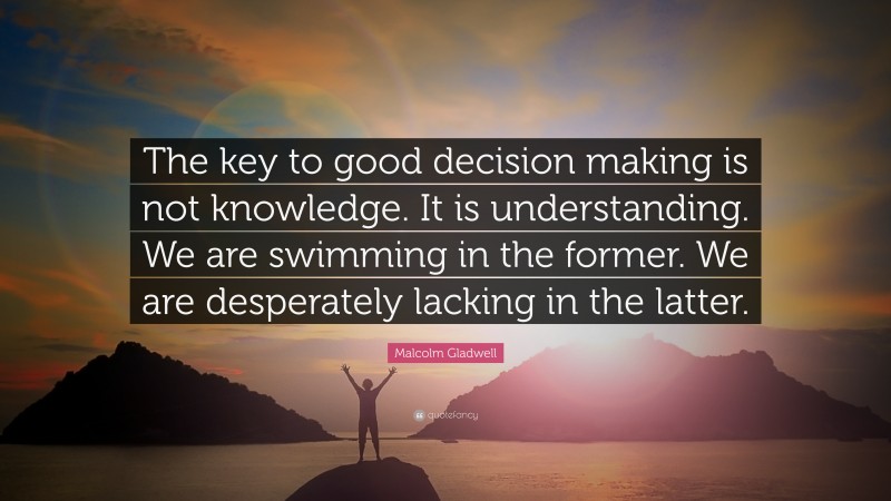 Malcolm Gladwell Quote: “The key to good decision making is not knowledge. It is understanding. We are swimming in the former. We are desperately lacking in the latter.”