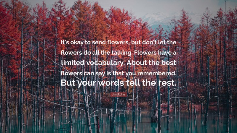 Jim Rohn Quote: “It’s okay to send flowers, but don’t let the flowers do all the talking. Flowers have a limited vocabulary. About the best flowers can say is that you remembered. But your words tell the rest.”