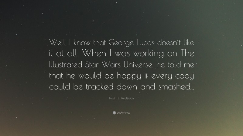Kevin J. Anderson Quote: “Well, I know that George Lucas doesn’t like it at all. When I was working on The Illustrated Star Wars Universe, he told me that he would be happy if every copy could be tracked down and smashed...”
