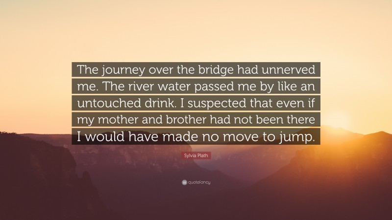 Sylvia Plath Quote: “The journey over the bridge had unnerved me. The river water passed me by like an untouched drink. I suspected that even if my mother and brother had not been there I would have made no move to jump.”