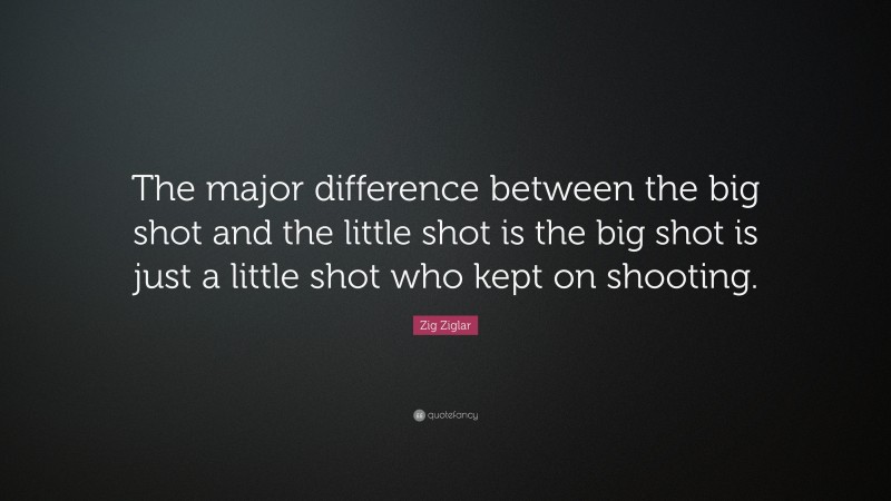 Zig Ziglar Quote: “The major difference between the big shot and the little shot is the big shot is just a little shot who kept on shooting.”