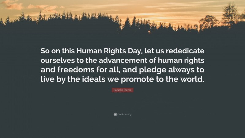 Barack Obama Quote: “So on this Human Rights Day, let us rededicate ourselves to the advancement of human rights and freedoms for all, and pledge always to live by the ideals we promote to the world.”